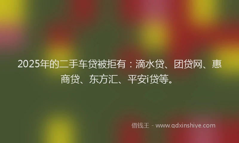 2025年的二手车贷被拒有：滴水贷、团贷网、惠商贷、东方汇、平安i贷等。