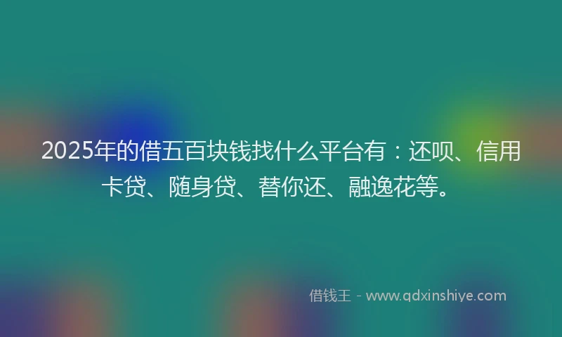 2025年的借五百块钱找什么平台有：还呗、信用卡贷、随身贷、替你还、融逸花等。
