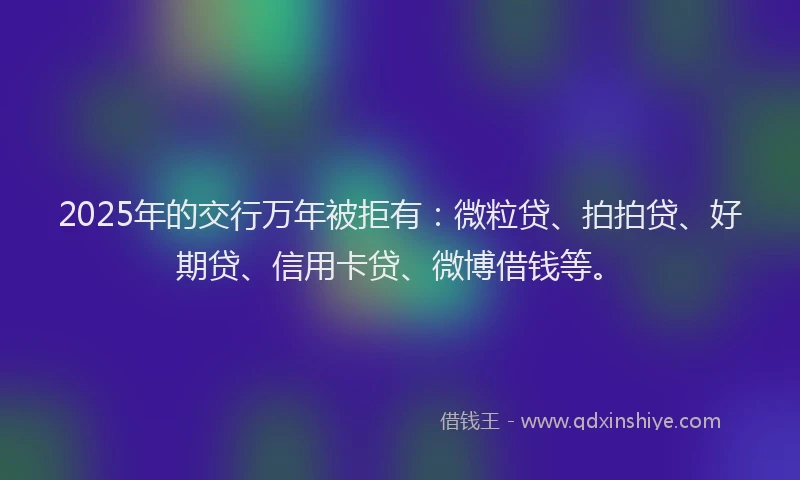 2025年的交行万年被拒有：微粒贷、拍拍贷、好期贷、信用卡贷、微博借钱等。