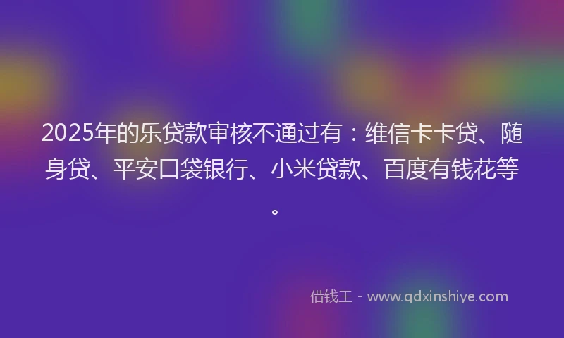 2025年的乐贷款审核不通过有：维信卡卡贷、随身贷、平安口袋银行、小米贷款、百度有钱花等。