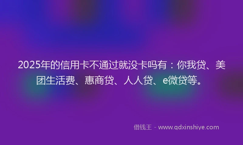 2025年的信用卡不通过就没卡吗有：你我贷、美团生活费、惠商贷、人人贷、e微贷等。