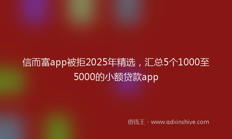信而富app被拒2025年精选，汇总5个1000至5000的小额贷款app