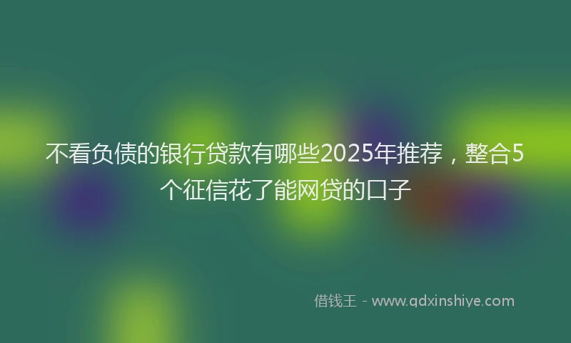 不看负债的银行贷款有哪些2025年推荐，整合5个征信花了能网贷的口子