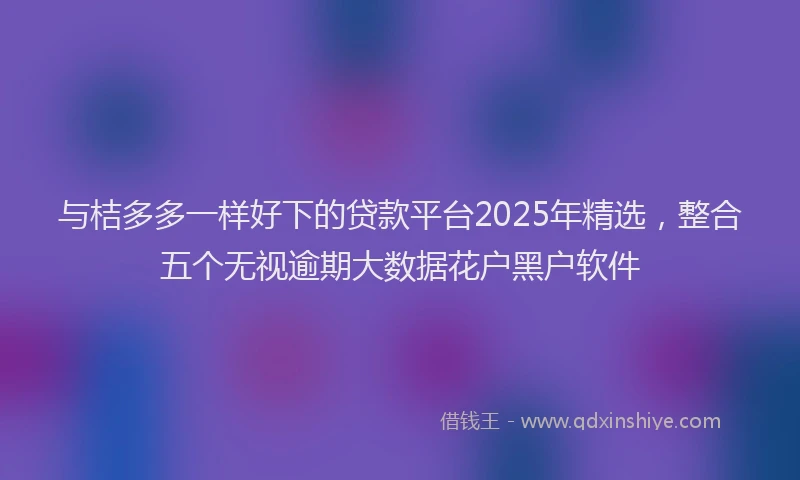 与桔多多一样好下的贷款平台2025年精选，整合五个无视逾期大数据花户黑户软件
