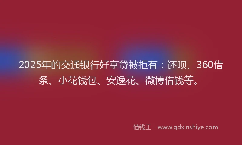 2025年的交通银行好享贷被拒有：还呗、360借条、小花钱包、安逸花、微博借钱等。