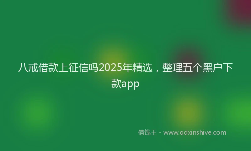 八戒借款上征信吗2025年精选，整理五个黑户下款app