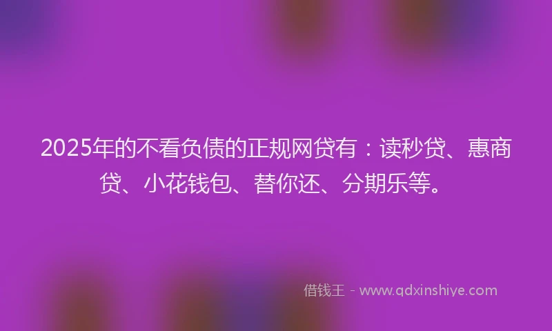 2025年的不看负债的正规网贷有：读秒贷、惠商贷、小花钱包、替你还、分期乐等。
