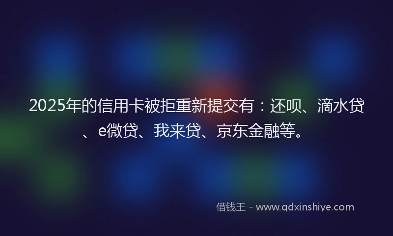 2025年的信用卡被拒重新提交有：还呗、滴水贷、e微贷、我来贷、京东金融等。