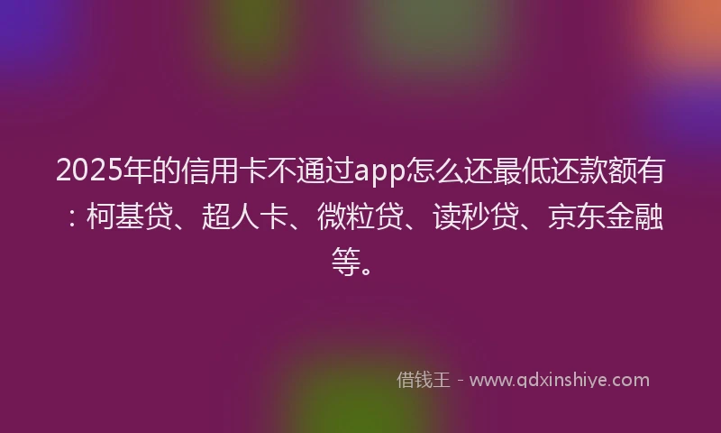 2025年的信用卡不通过app怎么还最低还款额有：柯基贷、超人卡、微粒贷、读秒贷、京东金融等。