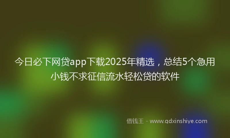 今日必下网贷app下载2025年精选，总结5个急用小钱不求征信流水轻松贷的软件