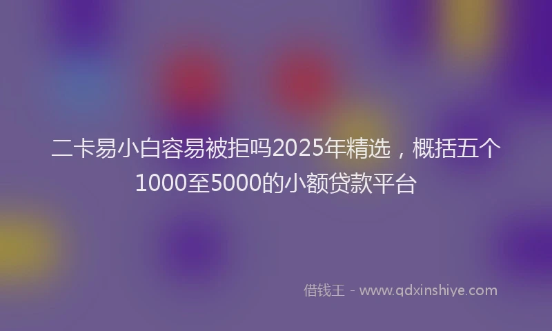 二卡易小白容易被拒吗2025年精选，概括五个1000至5000的小额贷款平台