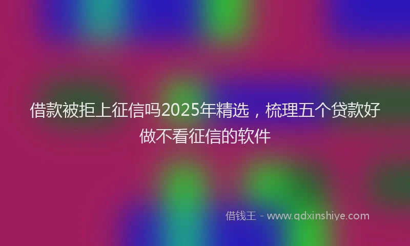 借款被拒上征信吗2025年精选，梳理五个贷款好做不看征信的软件
