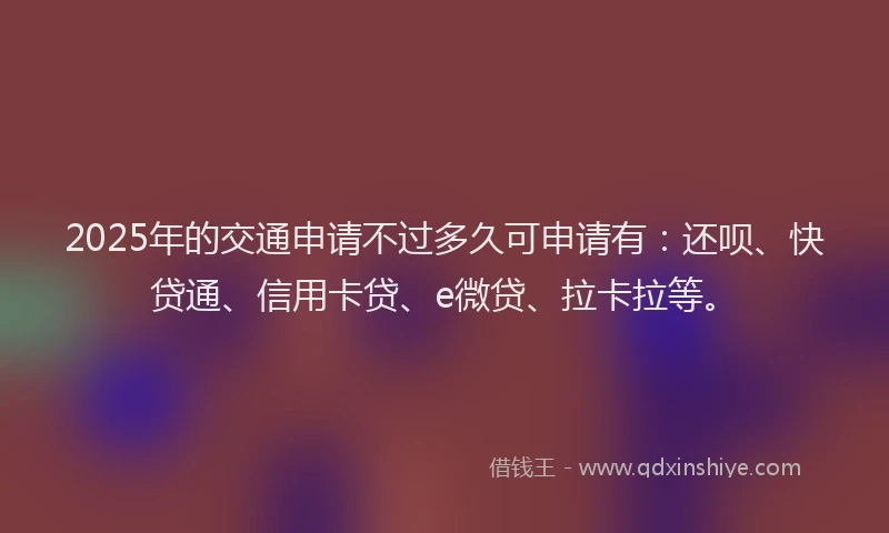 2025年的交通申请不过多久可申请有：还呗、快贷通、信用卡贷、e微贷、拉卡拉等。