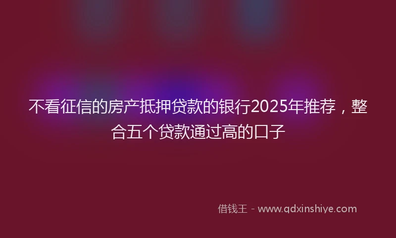 不看征信的房产抵押贷款的银行2025年推荐，整合五个贷款通过高的口子