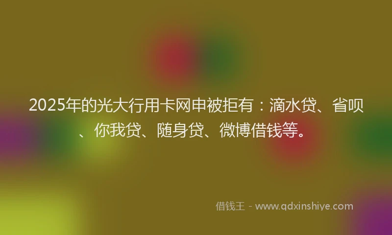 2025年的光大行用卡网申被拒有：滴水贷、省呗、你我贷、随身贷、微博借钱等。