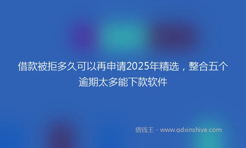 借款被拒多久可以再申请2025年精选，整合五个逾期太多能下款软件
