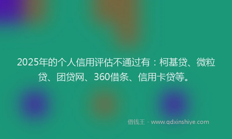 2025年的个人信用评估不通过有：柯基贷、微粒贷、团贷网、360借条、信用卡贷等。
