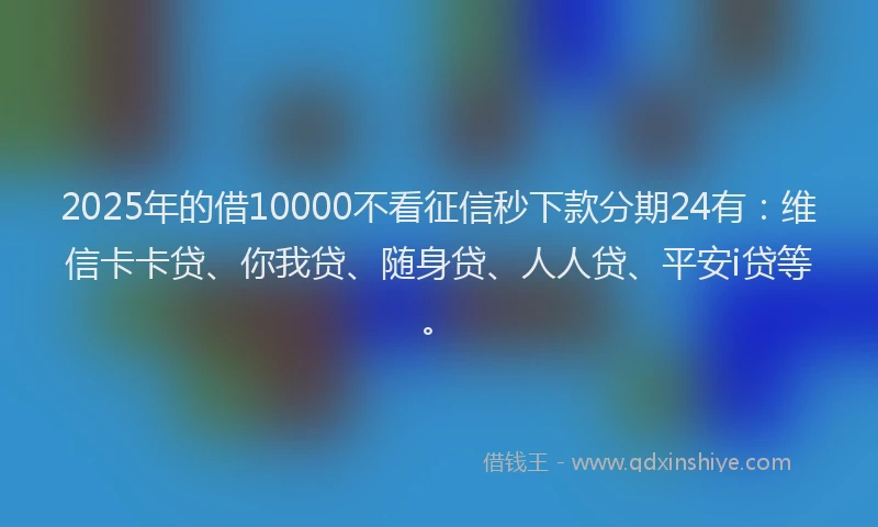 2025年的借10000不看征信秒下款分期24有：维信卡卡贷、你我贷、随身贷、人人贷、平安i贷等。