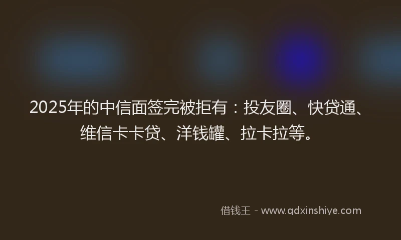 2025年的中信面签完被拒有：投友圈、快贷通、维信卡卡贷、洋钱罐、拉卡拉等。