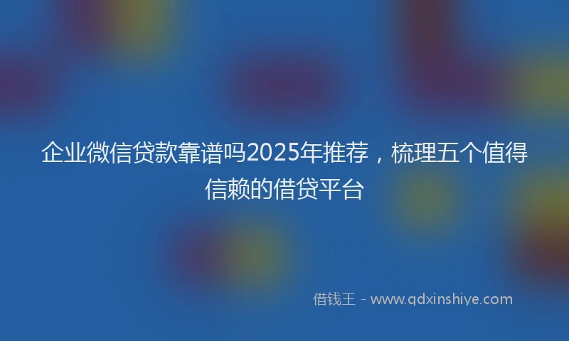 企业微信贷款靠谱吗2025年推荐，梳理五个值得信赖的借贷平台