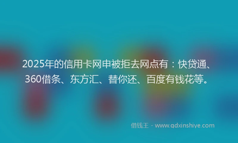 2025年的信用卡网申被拒去网点有：快贷通、360借条、东方汇、替你还、百度有钱花等。
