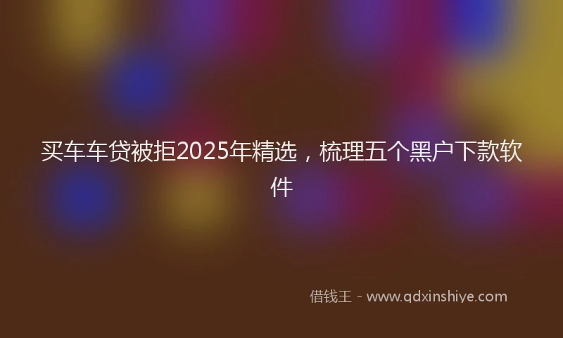 买车车贷被拒2025年精选，梳理五个黑户下款软件