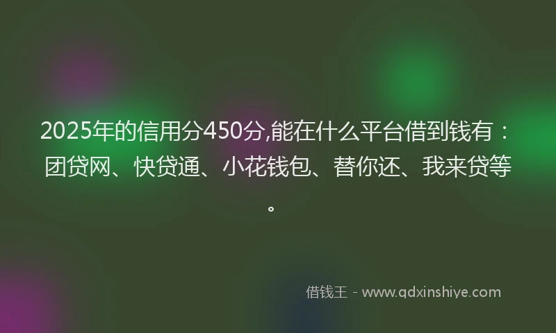2025年的信用分450分,能在什么平台借到钱有：团贷网、快贷通、小花钱包、替你还、我来贷等。