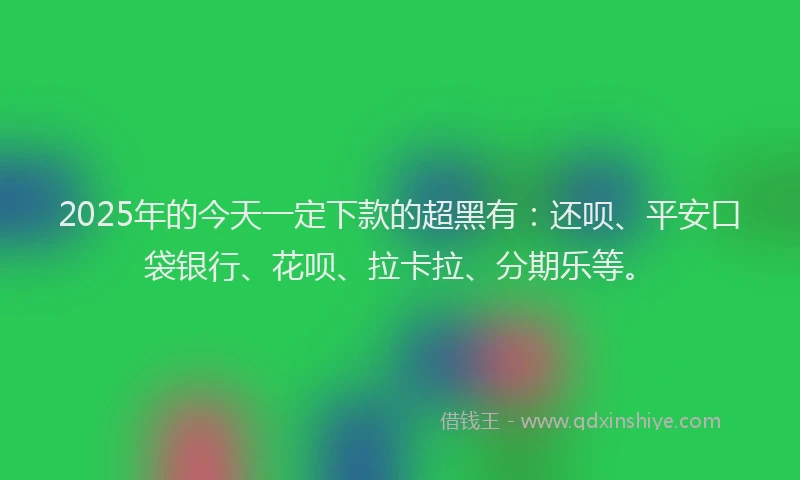 2025年的今天一定下款的超黑有：还呗、平安口袋银行、花呗、拉卡拉、分期乐等。