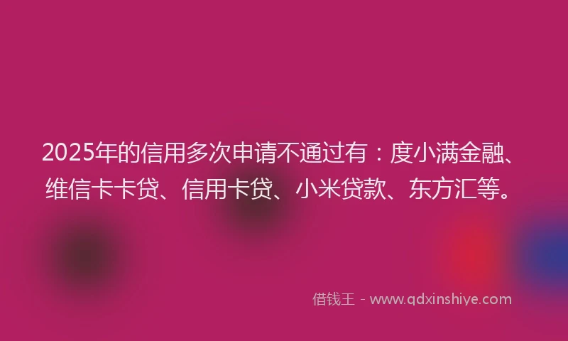 2025年的信用多次申请不通过有：度小满金融、维信卡卡贷、信用卡贷、小米贷款、东方汇等。