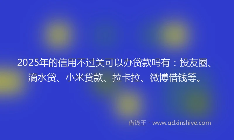 2025年的信用不过关可以办贷款吗有：投友圈、滴水贷、小米贷款、拉卡拉、微博借钱等。