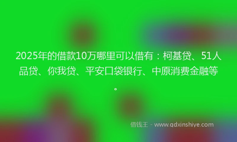 2025年的借款10万哪里可以借有：柯基贷、51人品贷、你我贷、平安口袋银行、中原消费金融等。