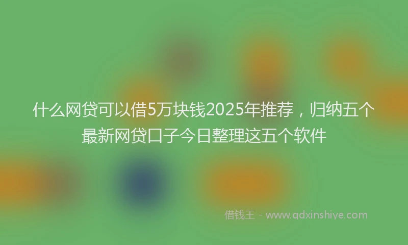 什么网贷可以借5万块钱2025年推荐，归纳五个最新网贷口子今日整理这五个软件