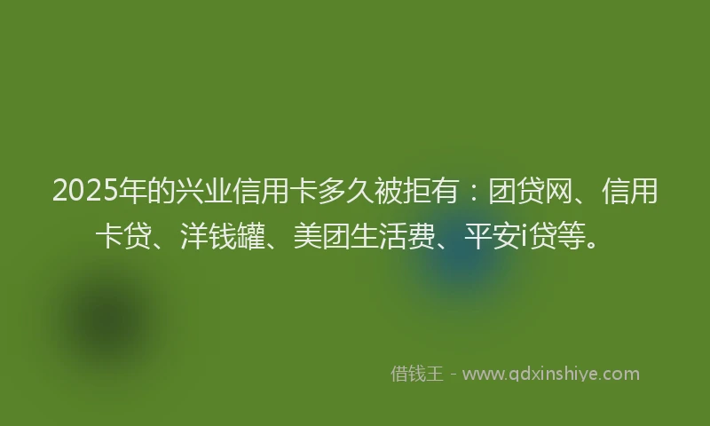 2025年的兴业信用卡多久被拒有：团贷网、信用卡贷、洋钱罐、美团生活费、平安i贷等。