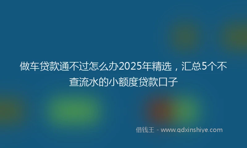 做车贷款通不过怎么办2025年精选，汇总5个不查流水的小额度贷款口子