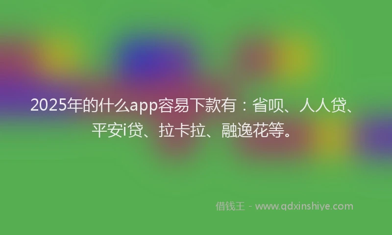 2025年的什么app容易下款有：省呗、人人贷、平安i贷、拉卡拉、融逸花等。