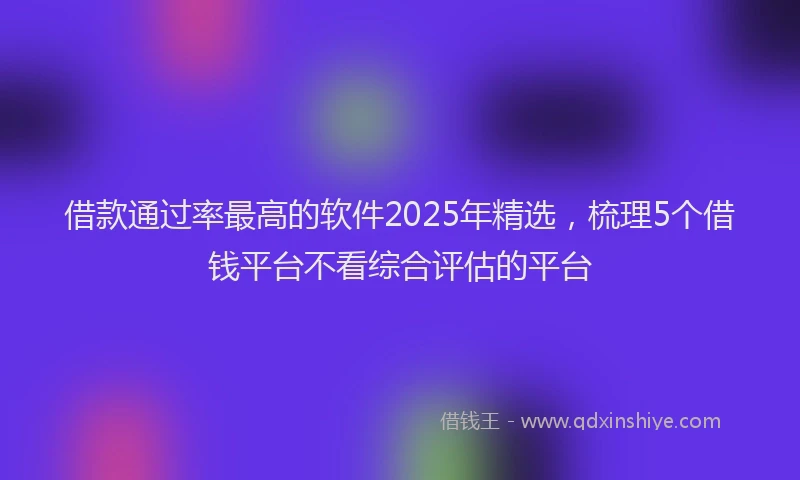 借款通过率最高的软件2025年精选，梳理5个借钱平台不看综合评估的平台