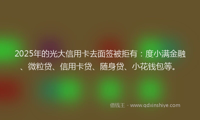 2025年的光大信用卡去面签被拒有：度小满金融、微粒贷、信用卡贷、随身贷、小花钱包等。