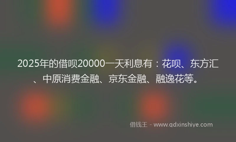 2025年的借呗20000一天利息有：花呗、东方汇、中原消费金融、京东金融、融逸花等。