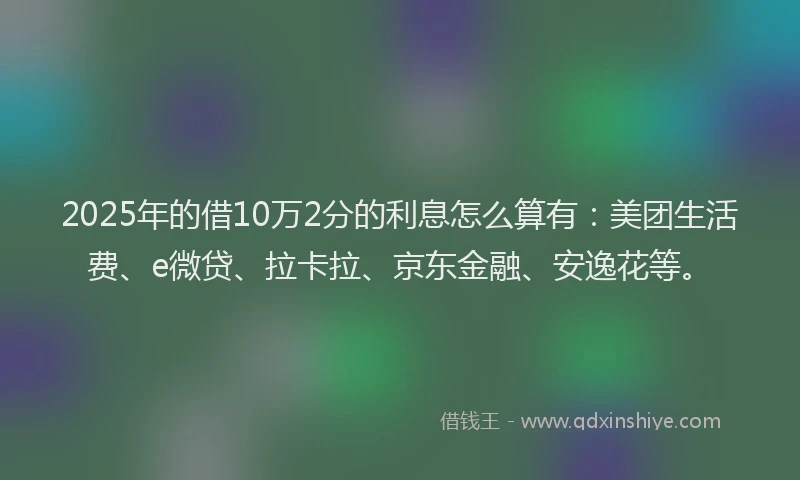 2025年的借10万2分的利息怎么算有：美团生活费、e微贷、拉卡拉、京东金融、安逸花等。