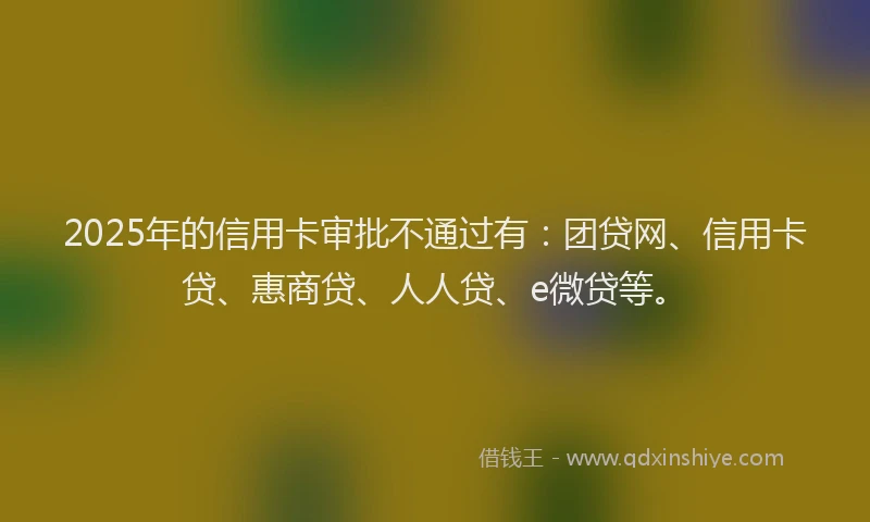 2025年的信用卡审批不通过有：团贷网、信用卡贷、惠商贷、人人贷、e微贷等。