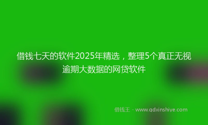 借钱七天的软件2025年精选，整理5个真正无视逾期大数据的网贷软件