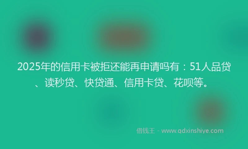 2025年的信用卡被拒还能再申请吗有：51人品贷、读秒贷、快贷通、信用卡贷、花呗等。