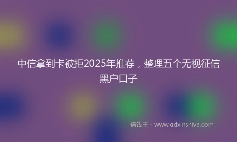 中信拿到卡被拒2025年推荐，整理五个无视征信黑户口子