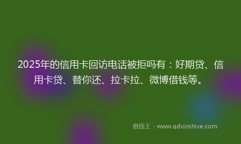 2025年的信用卡回访电话被拒吗有：好期贷、信用卡贷、替你还、拉卡拉、微博借钱等。
