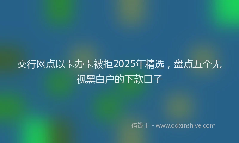 交行网点以卡办卡被拒2025年精选，盘点五个无视黑白户的下款口子