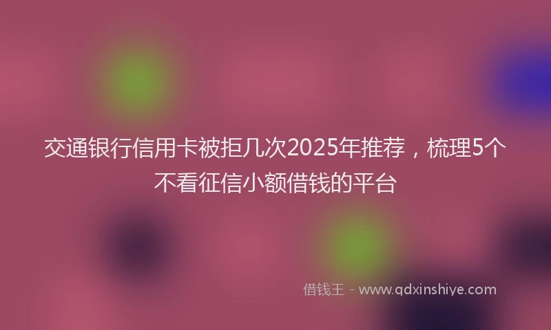 交通银行信用卡被拒几次2025年推荐，梳理5个不看征信小额借钱的平台