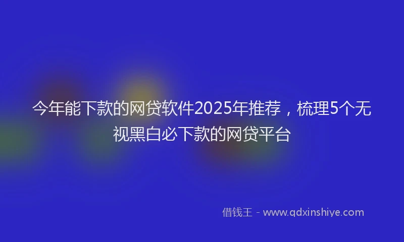 今年能下款的网贷软件2025年推荐，梳理5个无视黑白必下款的网贷平台