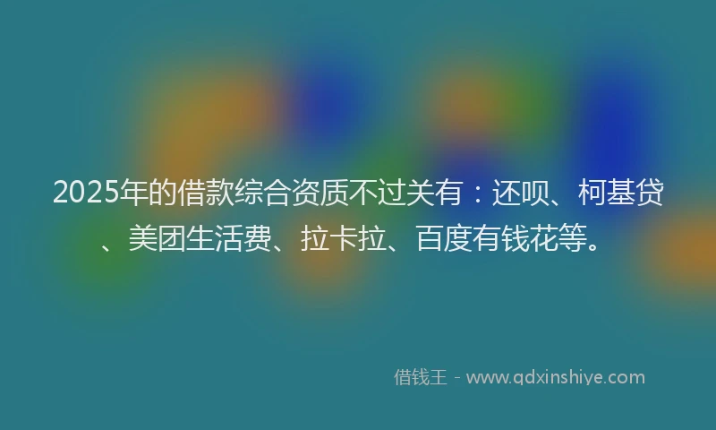2025年的借款综合资质不过关有：还呗、柯基贷、美团生活费、拉卡拉、百度有钱花等。