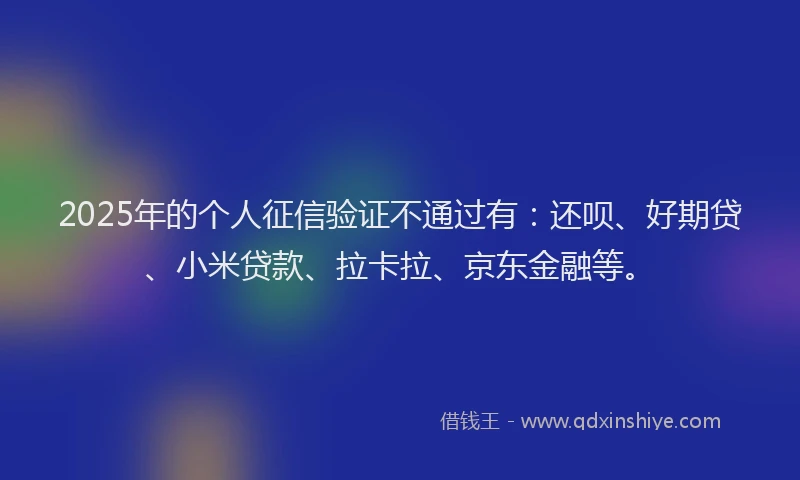 2025年的个人征信验证不通过有：还呗、好期贷、小米贷款、拉卡拉、京东金融等。