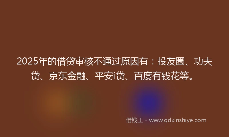 2025年的借贷审核不通过原因有：投友圈、功夫贷、京东金融、平安i贷、百度有钱花等。